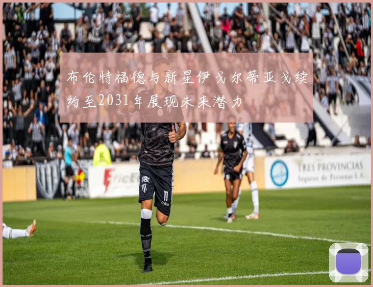 布伦特福德与新星伊戈尔蒂亚戈续约至2031年展现未来潜力