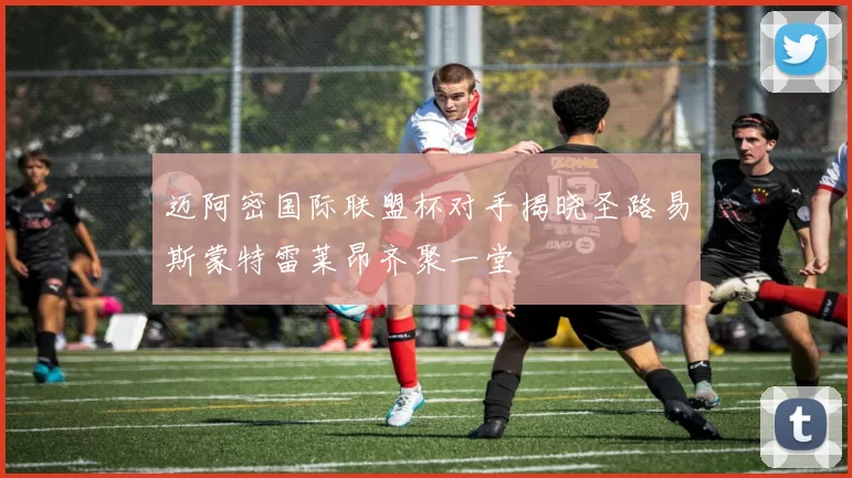 迈阿密国际联盟杯对手揭晓圣路易斯蒙特雷莱昂齐聚一堂