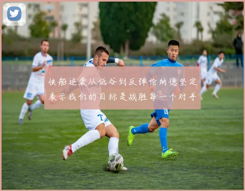快船逆袭从低谷到反弹伦纳德坚定表示我们的目标是战胜每一个对手