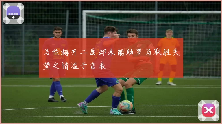 马伦梅开二度却未能助罗马取胜失望之情溢于言表