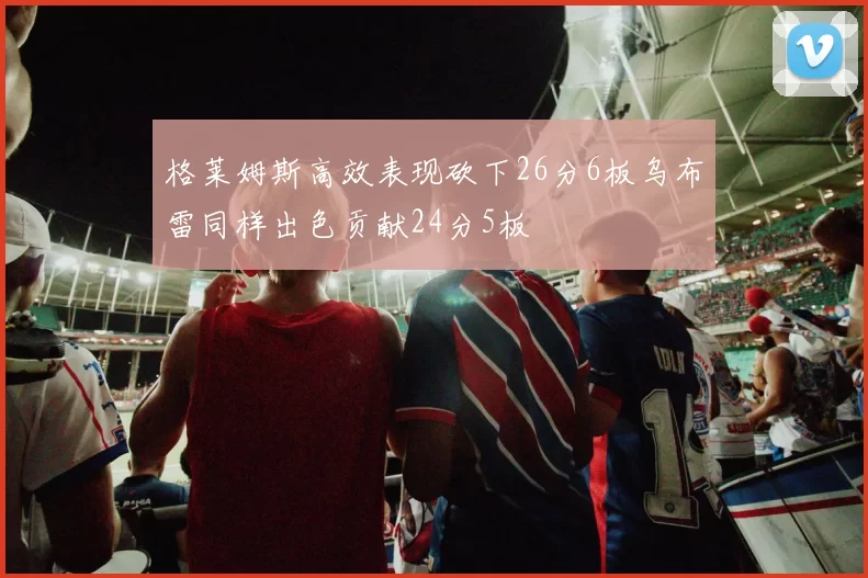 格莱姆斯高效表现砍下26分6板乌布雷同样出色贡献24分5板