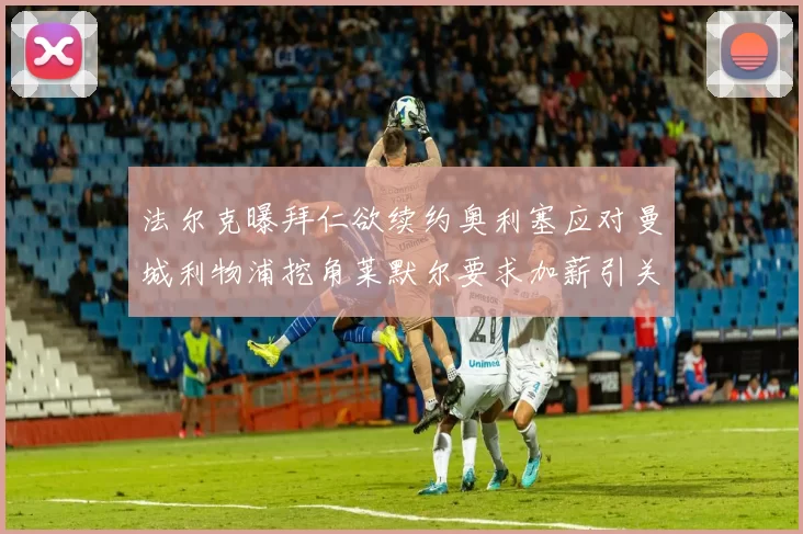 法尔克曝拜仁欲续约奥利塞应对曼城利物浦挖角莱默尔要求加薪引关注