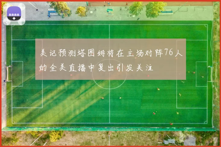 美记预测塔图姆将在主场对阵76人的全美直播中复出引发关注