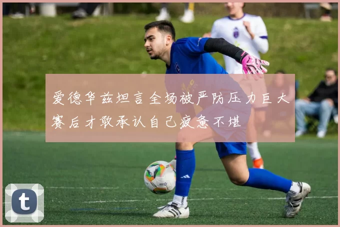 爱德华兹坦言全场被严防压力巨大赛后才敢承认自己疲惫不堪