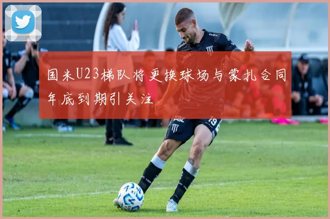 国米U23梯队将更换球场与蒙扎合同年底到期引关注