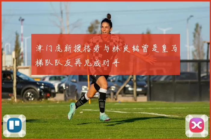 津门虎新援格劳与林良铭曾是皇马梯队队友再见成对手