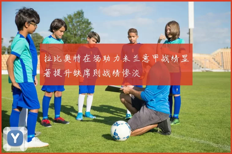 拉比奥特在场助力米兰意甲战绩显著提升缺席则战绩惨淡