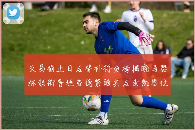 交易截止日后替补得分榜揭晓马瑟林领衔普理查德紧随其后麦凯恩位列第三