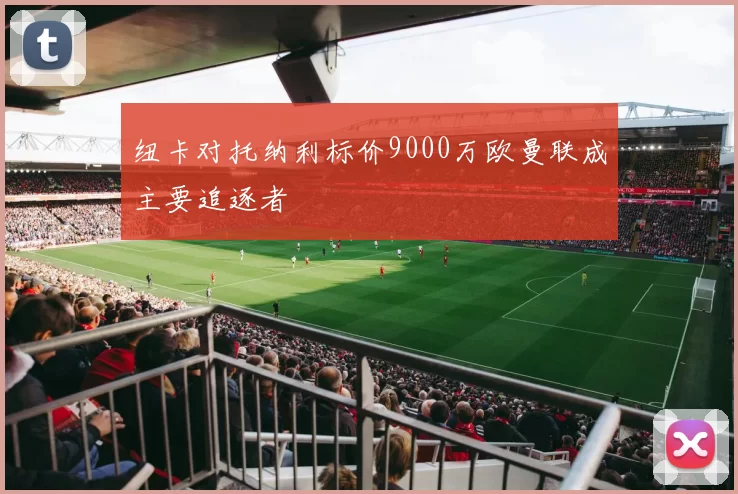 纽卡对托纳利标价9000万欧曼联成主要追逐者
