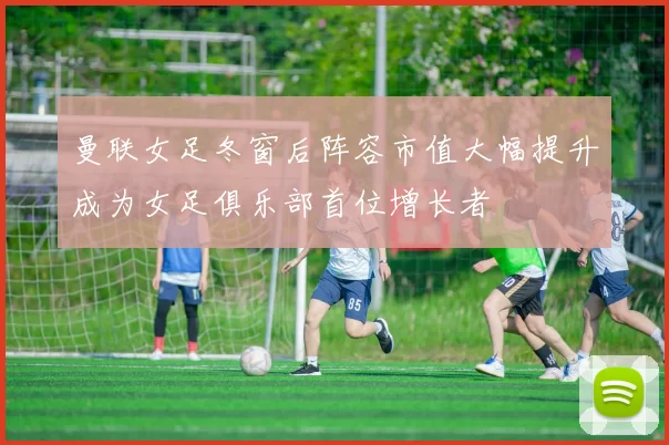 曼联女足冬窗后阵容市值大幅提升成为女足俱乐部首位增长者