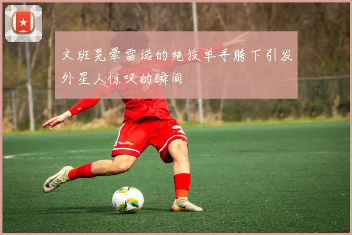 文班晃晕雷诺的绝技单手胯下引发外星人惊叹的瞬间