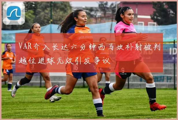 VAR介入长达六分钟西马坎补射被判越位进球无效引发争议
