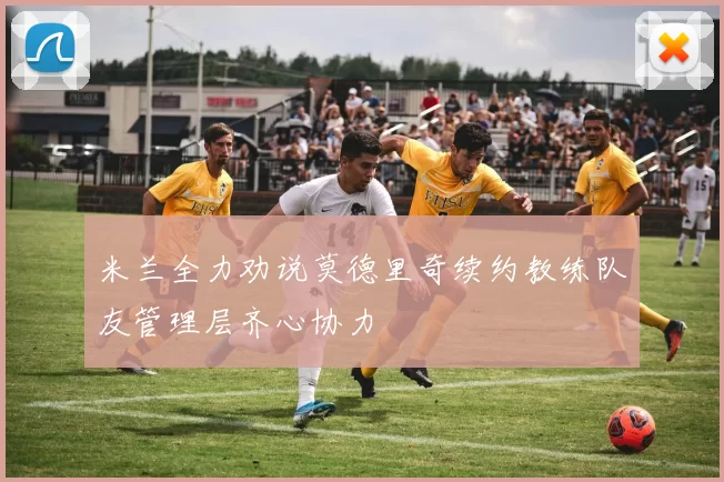 米兰全力劝说莫德里奇续约教练队友管理层齐心协力