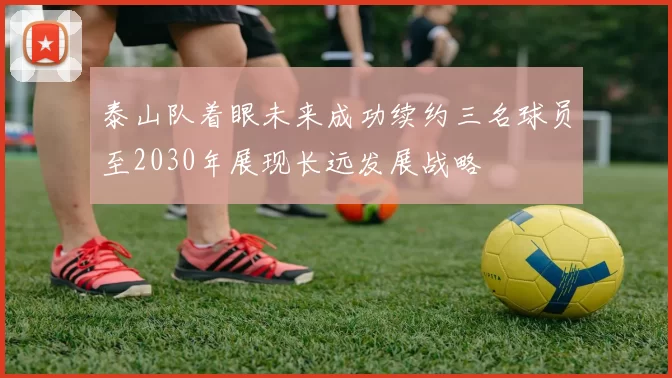 泰山队着眼未来成功续约三名球员至2030年展现长远发展战略