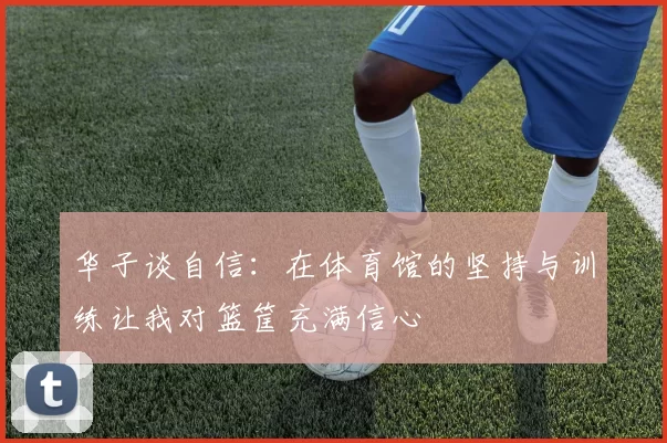 华子谈自信：在体育馆的坚持与训练让我对篮筐充满信心