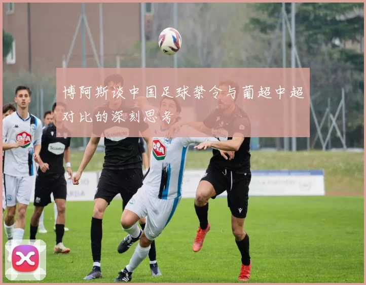 博阿斯谈中国足球禁令与葡超中超对比的深刻思考