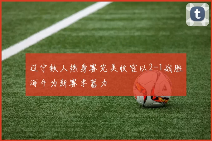 辽宁铁人热身赛完美收官以2-1战胜海牛为新赛季蓄力