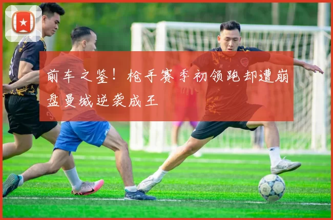 前车之鉴！枪手赛季初领跑却遭崩盘曼城逆袭成王